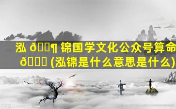 泓 🐶 锦国学文化公众号算命 🐟 (泓锦是什么意思是什么)